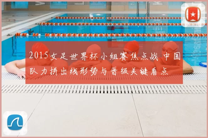 2015女足世界杯小组赛焦点战 中国队力拼出线形势与晋级关键看点