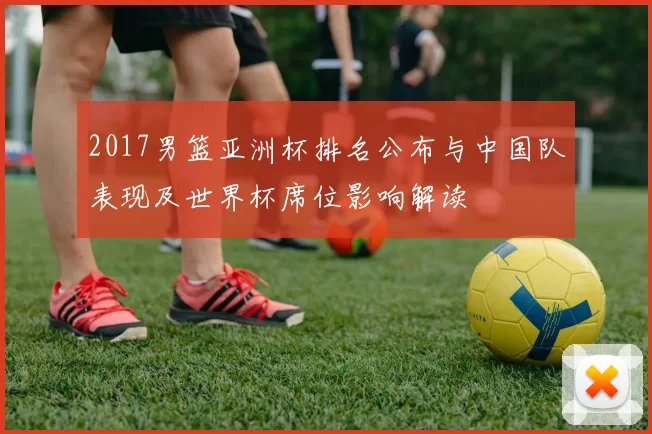 2017男篮亚洲杯排名公布与中国队表现及世界杯席位影响解读