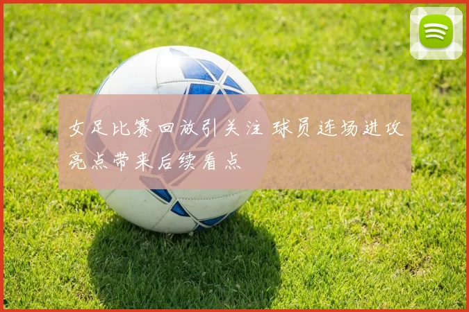 女足比赛回放引关注 球员连场进攻亮点带来后续看点