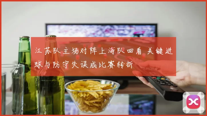 江苏队主场对阵上海队回看 关键进球与防守失误成比赛转折
