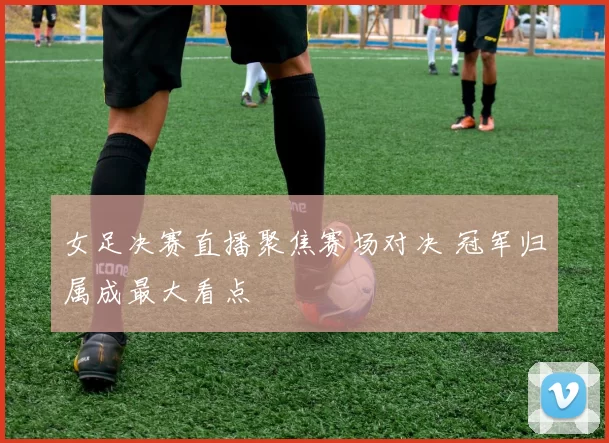 女足决赛直播聚焦赛场对决 冠军归属成最大看点