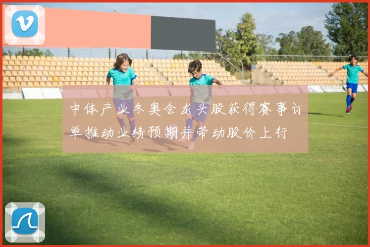 中体产业冬奥会龙头股获得赛事订单推动业绩预期并带动股价上行