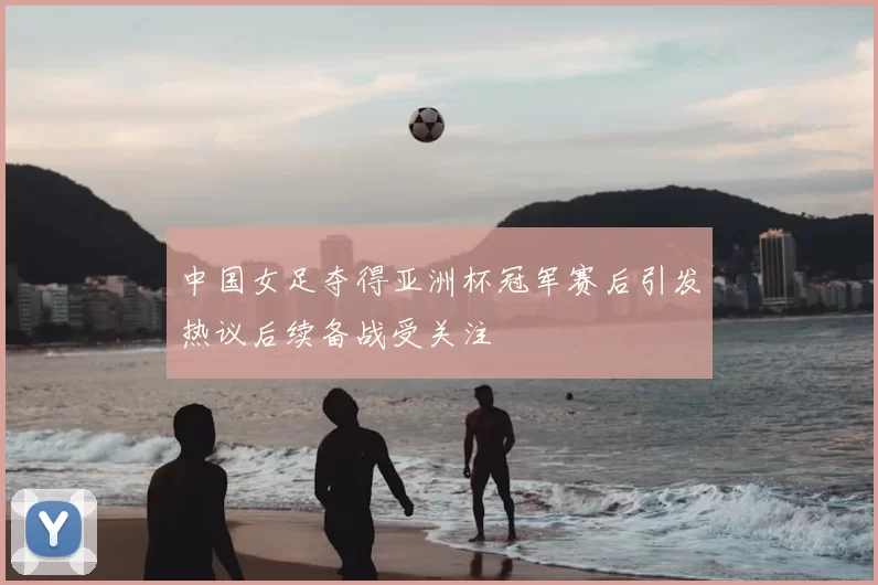 中国女足夺得亚洲杯冠军赛后引发热议后续备战受关注