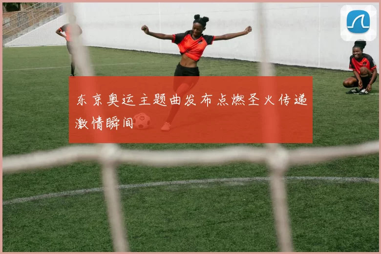 东京奥运主题曲发布点燃圣火传递激情瞬间