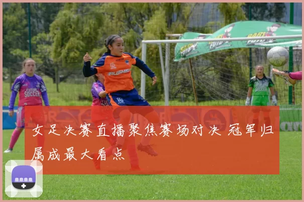 女足决赛直播聚焦赛场对决 冠军归属成最大看点