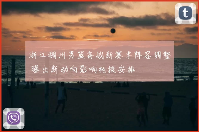 浙江稠州男篮备战新赛季阵容调整 曝出新动向影响轮换安排