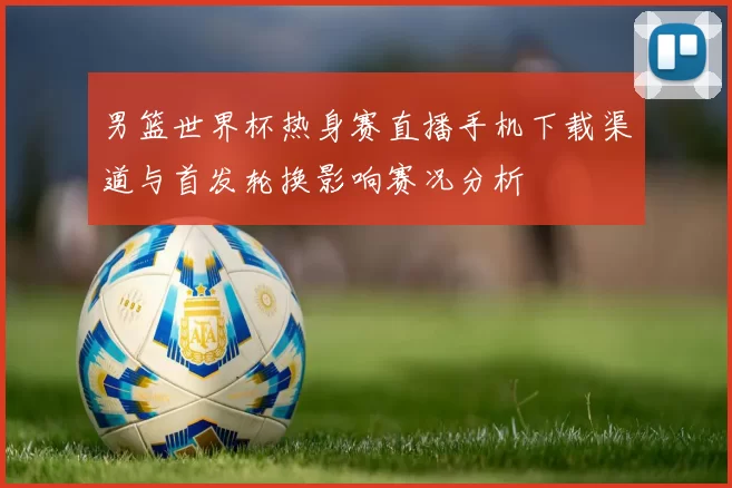 男篮世界杯热身赛直播手机下载渠道与首发轮换影响赛况分析