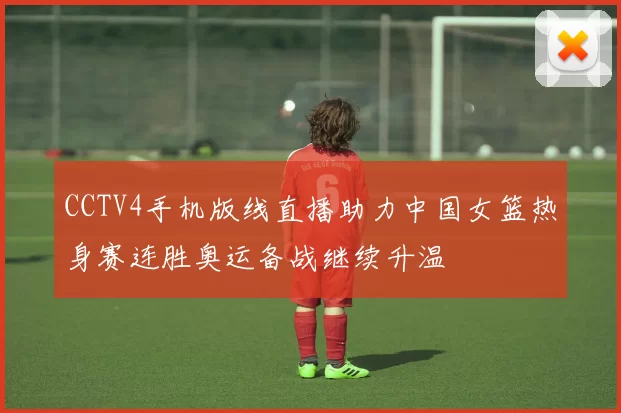 CCTV4手机版线直播助力中国女篮热身赛连胜奥运备战继续升温