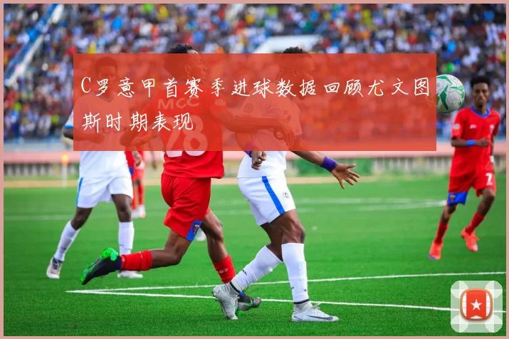 C罗意甲首赛季进球数据回顾尤文图斯时期表现