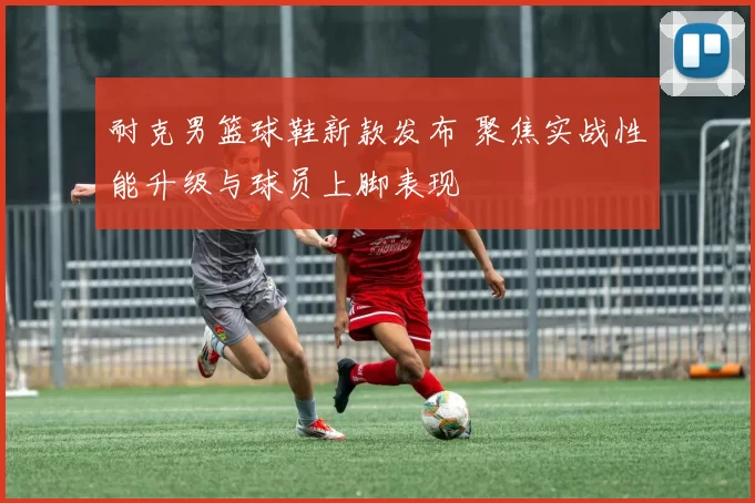 耐克男篮球鞋新款发布 聚焦实战性能升级与球员上脚表现