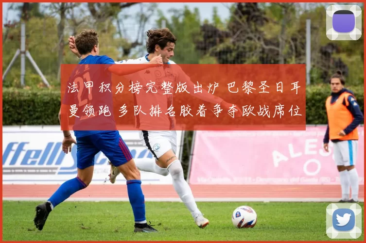 法甲积分榜完整版出炉 巴黎圣日耳曼领跑 多队排名胶着争夺欧战席位