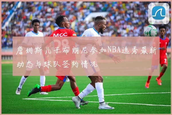 詹姆斯儿子布朗尼参加NBA选秀最新动态与球队签约情况