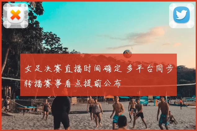 女足决赛直播时间确定 多平台同步转播赛事看点提前公布