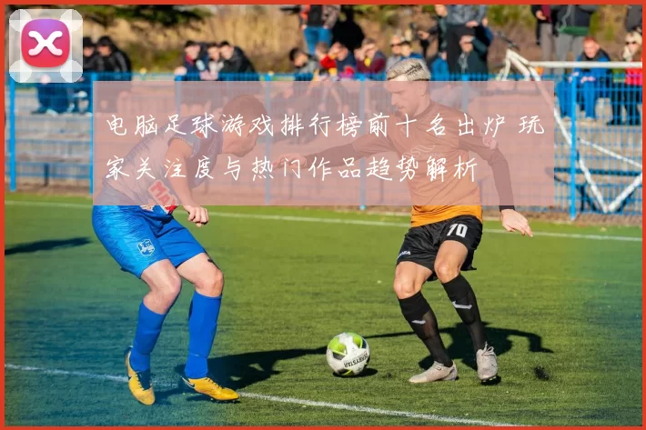 电脑足球游戏排行榜前十名出炉 玩家关注度与热门作品趋势解析
