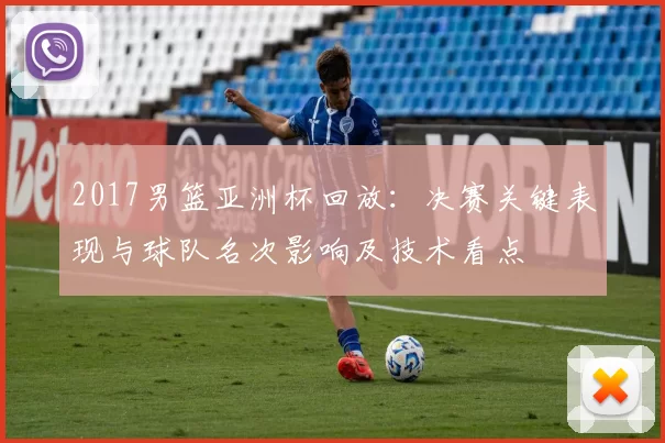 2017男篮亚洲杯回放：决赛关键表现与球队名次影响及技术看点