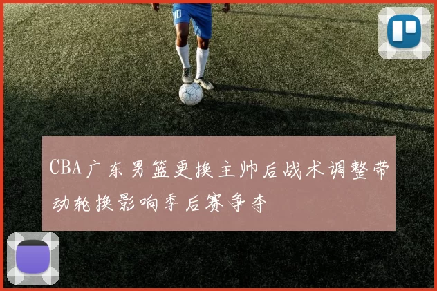 CBA广东男篮更换主帅后战术调整带动轮换影响季后赛争夺