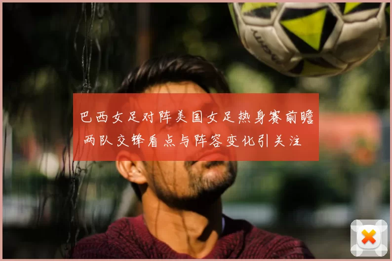 巴西女足对阵美国女足热身赛前瞻 两队交锋看点与阵容变化引关注
