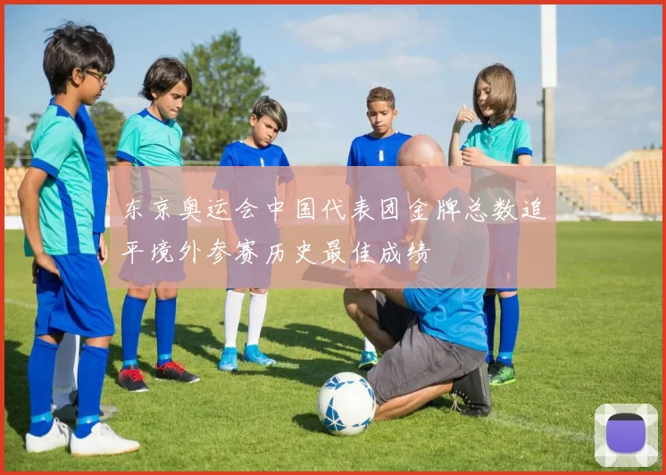 东京奥运会中国代表团金牌总数追平境外参赛历史最佳成绩