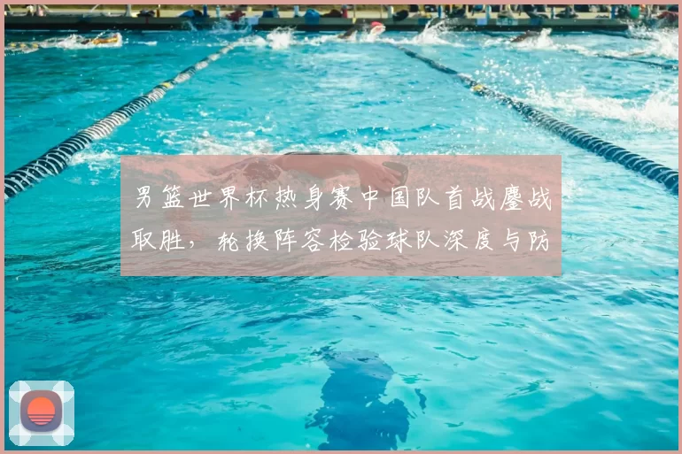 男篮世界杯热身赛中国队首战鏖战取胜，轮换阵容检验球队深度与防守