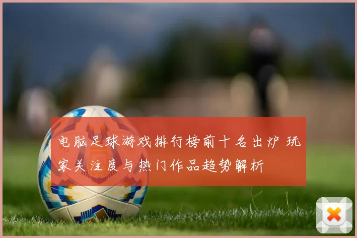 电脑足球游戏排行榜前十名出炉 玩家关注度与热门作品趋势解析
