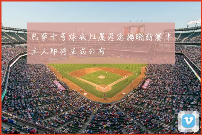 巴萨十号球衣归属悬念揭晓新赛季主人即将正式公布