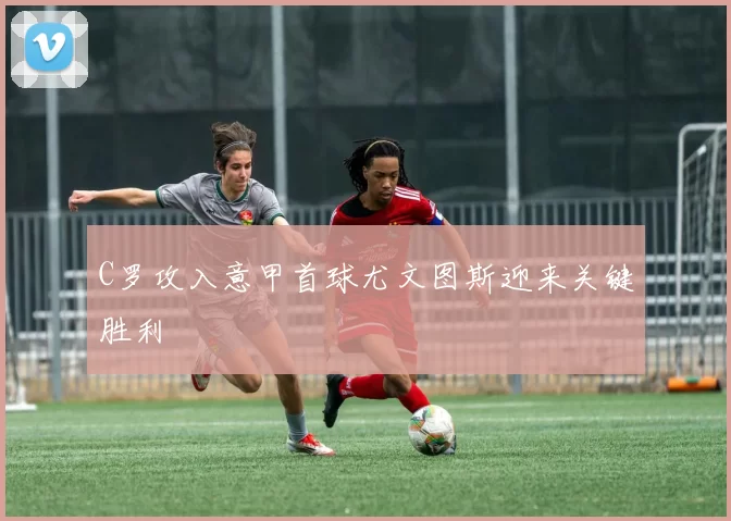 C罗攻入意甲首球尤文图斯迎来关键胜利