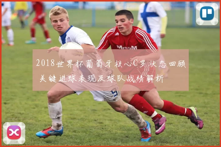 2018世界杯葡萄牙核心C罗状态回顾 关键进球表现及球队战绩解析