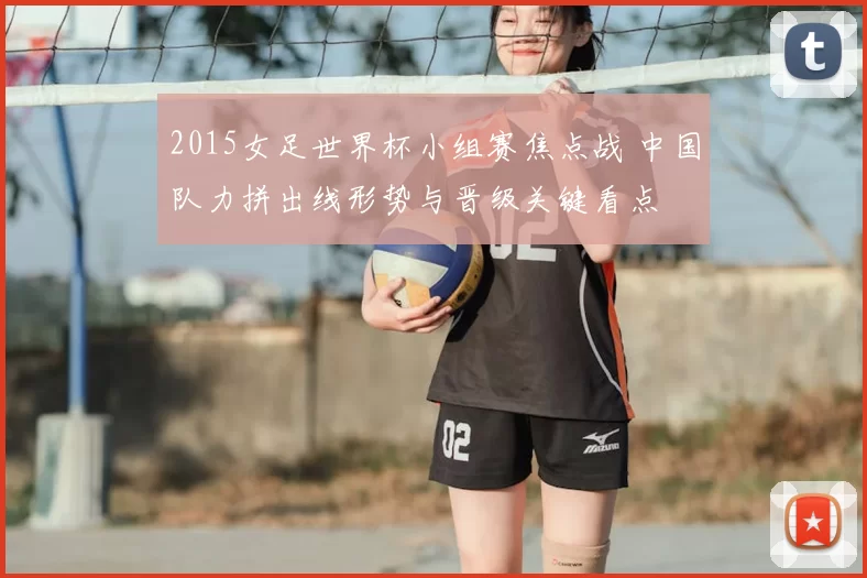 2015女足世界杯小组赛焦点战 中国队力拼出线形势与晋级关键看点