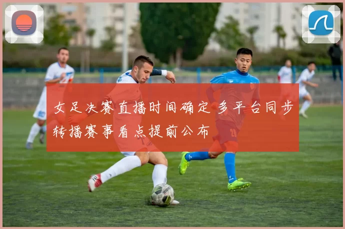 女足决赛直播时间确定 多平台同步转播赛事看点提前公布