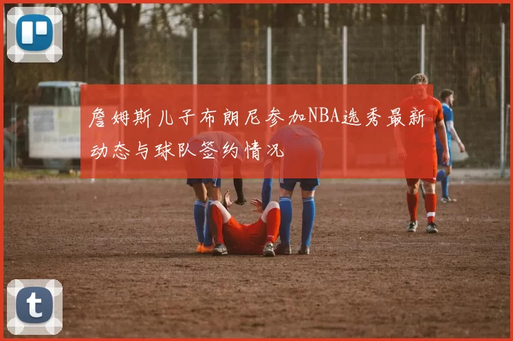 詹姆斯儿子布朗尼参加NBA选秀最新动态与球队签约情况