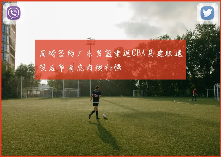 周琦签约广东男篮重返CBA易建联退役后华南虎内线补强