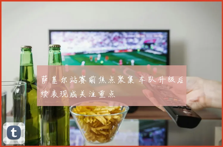 萨基尔站赛前焦点聚集 车队升级后续表现成关注重点