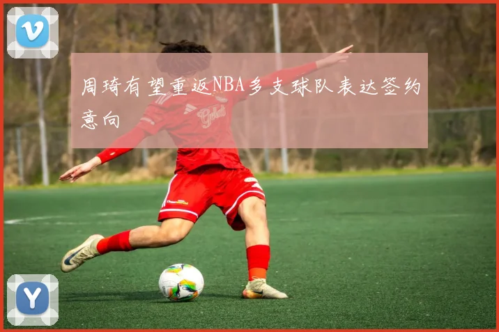 周琦有望重返NBA多支球队表达签约意向