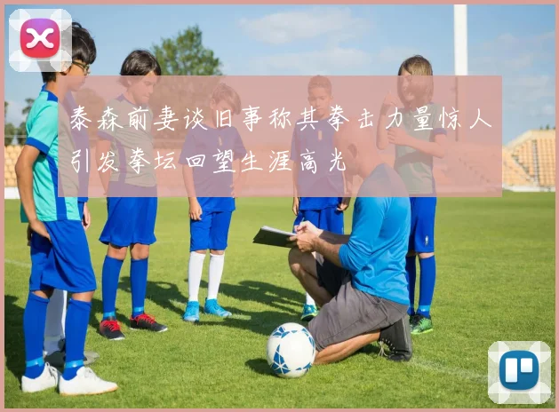 泰森前妻谈旧事称其拳击力量惊人引发拳坛回望生涯高光