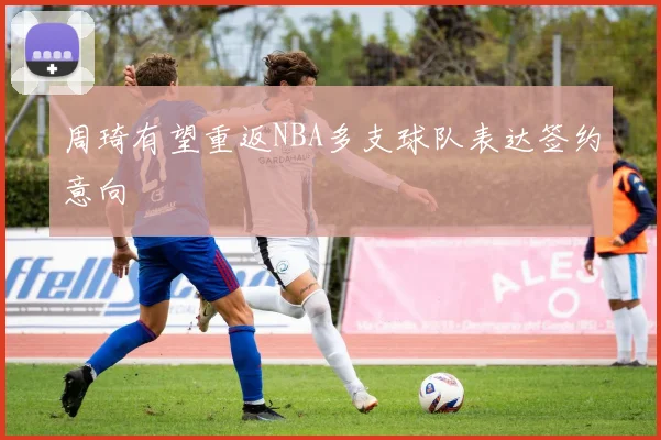 周琦有望重返NBA多支球队表达签约意向