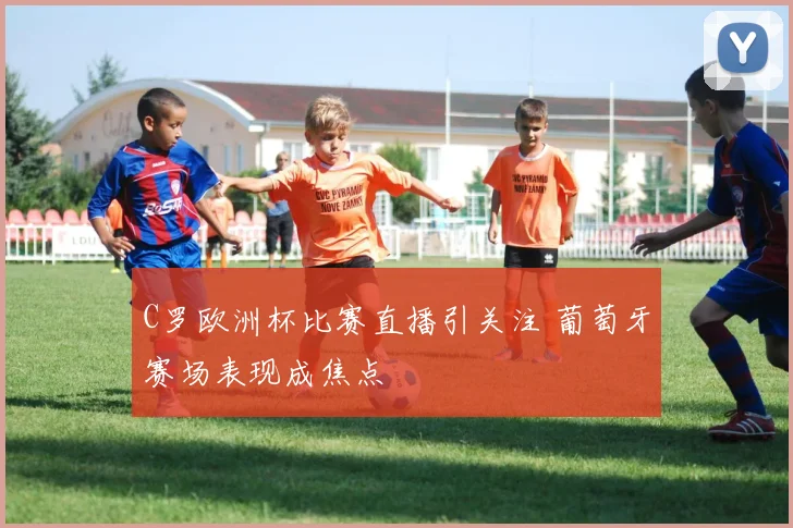 C罗欧洲杯比赛直播引关注 葡萄牙赛场表现成焦点