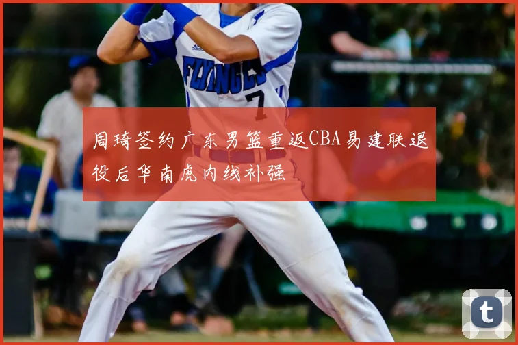 周琦签约广东男篮重返CBA易建联退役后华南虎内线补强