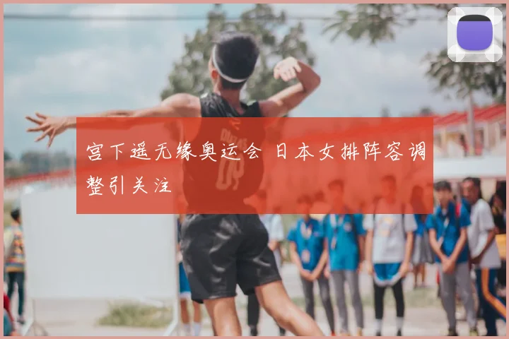 宫下遥无缘奥运会 日本女排阵容调整引关注