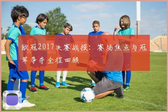 欧冠2017决赛战报：赛场焦点与冠军争夺全程回顾