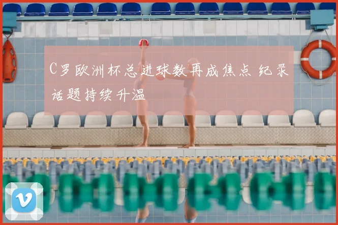 C罗欧洲杯总进球数再成焦点 纪录话题持续升温