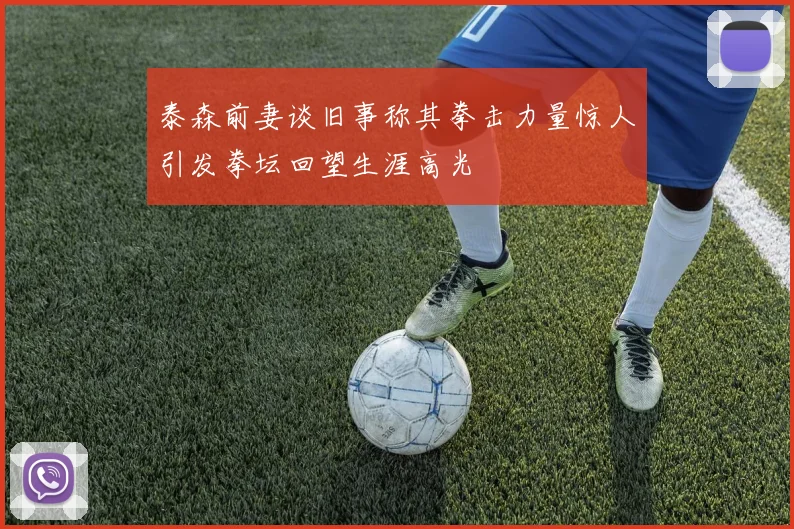 泰森前妻谈旧事称其拳击力量惊人引发拳坛回望生涯高光